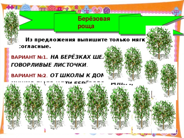 Берёзовая роща  Из предложения выпишите только мягкие согласные. ВАРИАНТ №1. НА БЕРЁЗКАХ ШЕЛЕСТЯТ ГОВОРЛИВЫЕ ЛИСТОЧКИ . ВАРИАНТ №2 . ОТ ШКОЛЫ К ДОМУ НУЖНО БЫЛО ИДТИ БЕРЁЗОВОЙ РОЩЕЙ .