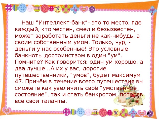 Наш “Интеллект-банк”- это то место, где каждый, кто честен, смел и безызвестен, может заработать деньги не как-нибудь, а своим собственным умом. Только, чур, - деньги у нас особенные! Это условные банкноты достоинством в один “ум”. Помните? Как говорится: один ум хорошо, а два лучше…А их у вас, дорогие путешественники, “умов”, будет максимум 47. Причём в течение всего путешествия вы сможете как увеличить своё “умственное состояние”, так и стать банкротом, потеряв все свои таланты.