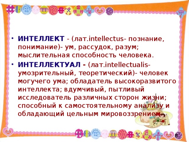 ИНТЕЛЛЕКТ  - (лат. intellectus - познание, понимание)- ум, рассудок, разум; мыслительная способность человека. ИНТЕЛЛЕКТУАЛ - (лат. intellectualis -умозрительный, теоретический)- человек могучего ума; обладатель высокоразвитого интеллекта; вдумчивый, пытливый исследователь различных сторон жизни; способный к самостоятельному анализу и обладающий цельным мировоззрением.