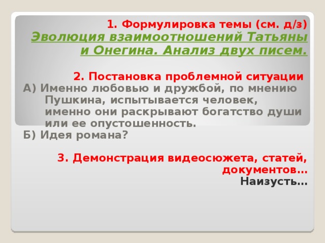 1. Формулировка темы (см. д/з) Эволюция взаимоотношений Татьяны и Онегина. Анализ двух писем.  2. Постановка проблемной ситуации А) Именно любовью и дружбой, по мнению Пушкина, испытывается человек, именно они раскрывают богатство души или ее опустошенность. Б) Идея романа?  3. Демонстрация видеосюжета, статей, документов… Наизусть…