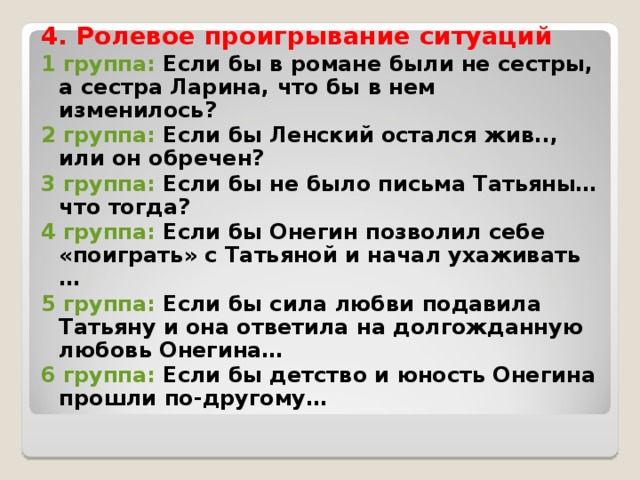 4. Ролевое проигрывание ситуаций 1 группа: Если бы в романе были не сестры, а сестра Ларина, что бы в нем изменилось? 2 группа: Если бы Ленский остался жив.., или он обречен? 3 группа: Если бы не было письма Татьяны…что тогда? 4 группа: Если бы Онегин позволил себе «поиграть» с Татьяной и начал ухаживать … 5 группа: Если бы сила любви подавила Татьяну и она ответила на долгожданную любовь Онегина… 6 группа: Если бы детство и юность Онегина прошли по-другому…