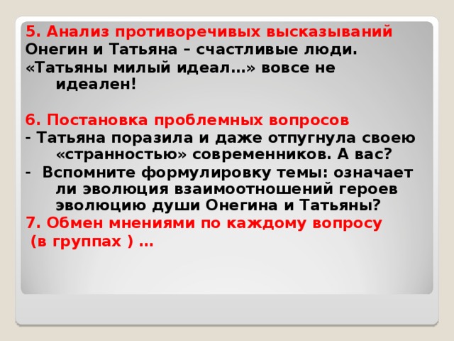 5. Анализ противоречивых высказываний Онегин и Татьяна – счастливые люди. «Татьяны милый идеал…» вовсе не идеален!  6. Постановка проблемных вопросов - Татьяна поразила и даже отпугнула своею «странностью» современников. А вас? - Вспомните формулировку темы: означает ли эволюция взаимоотношений героев эволюцию души Онегина и Татьяны? 7. Обмен мнениями по каждому вопросу  (в группах ) …