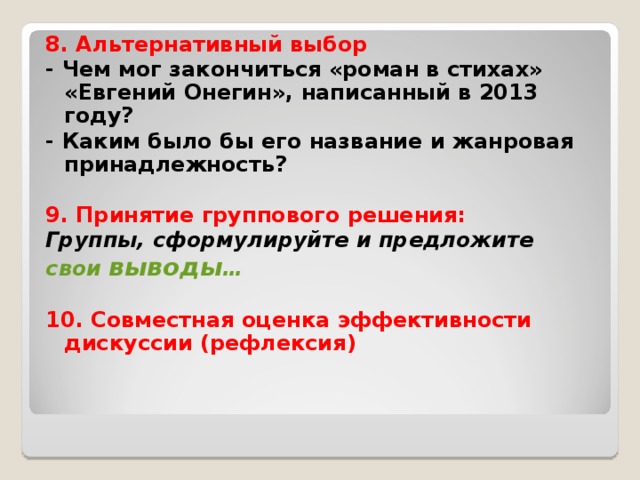 8. Альтернативный выбор - Чем мог закончиться «роман в стихах» «Евгений Онегин», написанный в 2013 году? - Каким было бы его название и жанровая принадлежность?  9. Принятие группового решения: Группы, сформулируйте и предложите свои выводы …  10. Совместная оценка эффективности дискуссии (рефлексия)