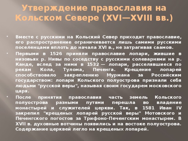 Утверждение православия на Кольском Севере (XVI—XVIII вв.)   Вместе с русскими на Кольский Север приходит православие, его распространение ограничивается лишь самими русскими поселенцами вплоть до начала XVI в., не затрагивая саамов. Первыми в 1526 приняли православие лопари, жившие в низовьях р. Нивы по соседству с русскими солеварнями на р. Канде, вслед за ними в 1532 — лопари, расселявшиеся по рекам Кола, Тулома, Печенга. Крещение лопарей способствовало закреплению Мурмана за Российским государством: лопари Кольского полуострова признали себя людьми 