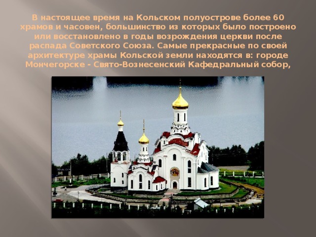 В настоящее время на Кольском полуострове более 60 храмов и часовен, большинство из которых было построено или восстановлено в годы возрождения церкви после распада Советского Союза. Самые прекрасные по своей архитектуре храмы Кольской земли находятся в: городе Мончегорске - Свято-Вознесенский Кафедральный собор,