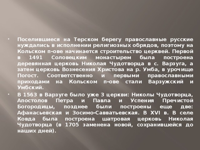 Поселившиеся на Терском берегу православные русские нуждались в исполнении религиозных обрядов, поэтому на Кольском п-ове начинается строительство церквей. Первой в 1491 Соловецким монастырем была построена деревянная церковь Николая Чудотворца в с. Варзуга, а затем церковь Вознесения Христова на р. Умба, в урочище Погост. Соответственно и первыми православными приходами на Кольском п-ове стали Варзужский и Умбский. В 1563 в Варзуге было уже 3 церкви: Николы Чудотворца, Апостолов Петра и Павла и Успения Пречистой Богородицы, позднее были построены еще две: Афанасьевская и Зосимо-Савватьевская. В XVI в. В селе Ковда была построена шатровая церковь Николая Чудотворца (в 1705 заменена новой, сохранившейся до наших дней).