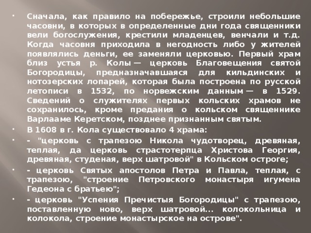 Сначала, как правило на побережье, строили небольшие часовни, в которых в определенные дни года священники вели богослужения, крестили младенцев, венчали и т.д. Когда часовня приходила в негодность либо у жителей появлялись деньги, ее заменяли церковью. Первый храм близ устья р. Колы — церковь Благовещения святой Богородицы, предназначавшаяся для кильдинских и нотозерских лопарей, которая была построена по русской летописи в 1532, по норвежским данным — в 1529. Сведений о служителях первых кольских храмов не сохранилось, кроме предания о кольском священнике Варлааме Керетском, позднее признанным святым. В 1608 в г. Кола существовало 4 храма: - 