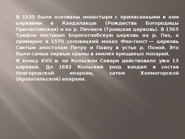 В 1533 были основаны монастыри с приписанными к ним церквями в Кандалакше (Рождества Богородицы Пречистинская) и на р. Печенге (Троицкая церковь). В 1565 Трифон построил Борисоглебскую церковь на р. Паз, а примерно в 1570 соловецкий монах Фео-гност — церковь Святым апостолам Петру и Павлу в устье р. Поной. Это были самые первые храмы в землях крещеных лопарей. К концу XVII в. на Кольском Севере действовало уже 13 церквей. До 1682 Кольский уезд входил в состав Новгородской епархии, затем Холмогорской (Архангельской) епархии.