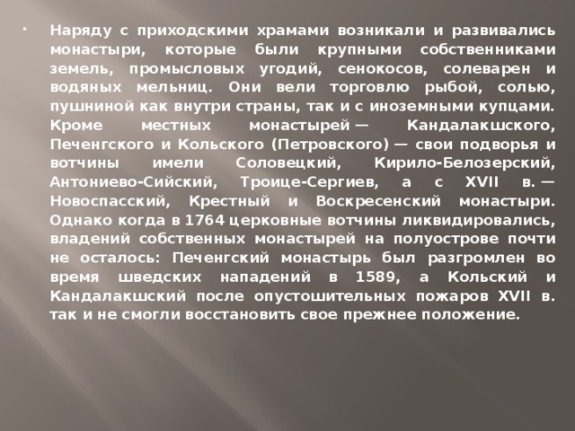 Наряду с приходскими храмами возникали и развивались монастыри, которые были крупными собственниками земель, промысловых угодий, сенокосов, солеварен и водяных мельниц. Они вели торговлю рыбой, солью, пушниной как внутри страны, так и с иноземными купцами. Кроме местных монастырей — Кандалакшского, Печенгского и Кольского (Петровского) — свои подворья и вотчины имели Соловецкий, Кирило-Белозерский, Антониево-Сийский, Троице-Сергиев, а с XVII в. — Новоспасский, Крестный и Воскресенский монастыри. Однако когда в 1764 церковные вотчины ликвидировались, владений собственных монастырей на полуострове почти не осталось: Печенгский монастырь был разгромлен во время шведских нападений в 1589, а Кольский и Кандалакшский после опустошительных пожаров XVII в. так и не смогли восстановить свое прежнее положение.