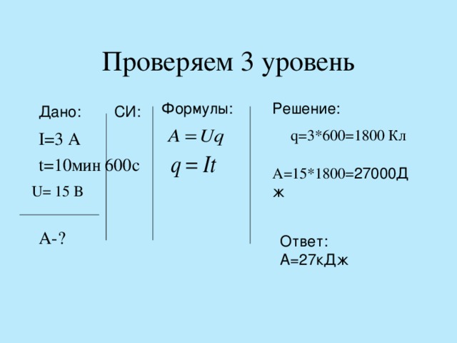 Проверяем 3 уровень Формулы: Решение: I=3 A   t=10 мин 600c    A-?  Дано: СИ: q=3*600=1800 Кл A=15*1800= 27000Дж  U= 15 B Ответ: А=27кДж