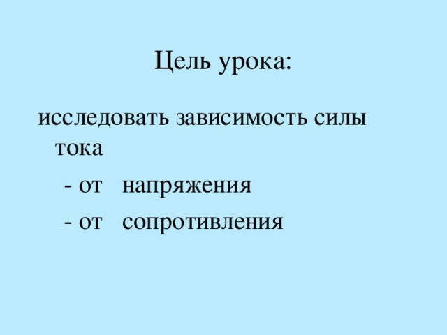 Цель урока: исследовать зависимость силы тока  - от напряжения  - от сопротивления