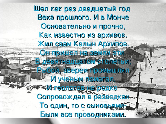 Шел как раз двадцатый год  Века прошлого. И в Монче  Основательно и прочно,  Как известно из архивов.  Жил саам Калын Архипов.  Он пришел на земли эти  В девятнадцатом столетьи ;  Рыбой, зверем промышлял  И ученым помогал,  И геологов не редко  Сопровождал в разведках  То один, то с сыновьями-  Были все проводниками.