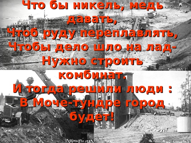 Что бы никель, медь давать,  Чтоб руду переплавлять,  Чтобы дело шло на лад-  Нужно строить комбинат.  И тогда решили люди :  В Моче-тундре город будет!