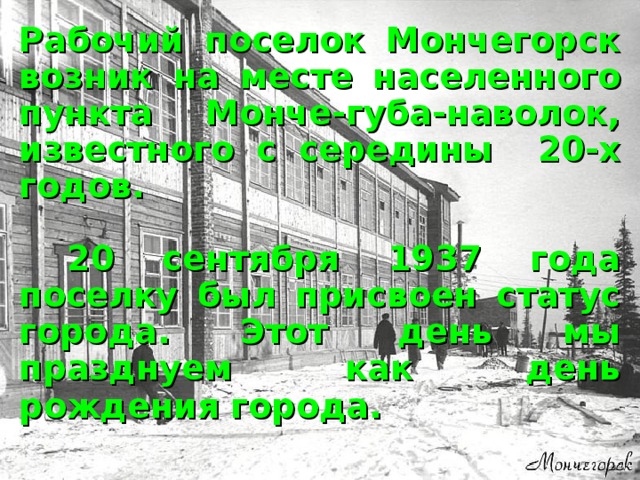 Рабочий поселок Мончегорск возник на месте населенного пункта Монче-губа-наволок, известного с середины 20-х годов.   20 сентября 1937 года поселку был присвоен статус города. Этот день мы празднуем как день рождения города.