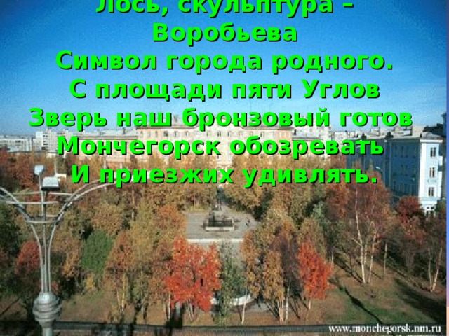 Лось, скульптура – Воробьева  Символ города родного.  С площади пяти Углов  Зверь наш бронзовый готов  Мончегорск обозревать  И приезжих удивлять.