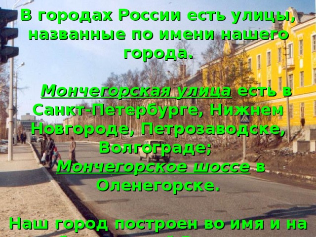 В городах России есть улицы, названные по имени нашего города.    Мончегорская улица есть в Санкт-Петербурге, Нижнем Новгороде, Петрозаводске, Волгограде;   Мончегорское шоссе в Оленегорске.   Наш город построен во имя и на благо нашей Родины.