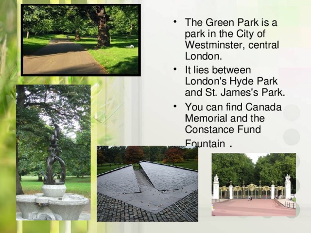 The Green Park is a park in the City of Westminster, central London. It lies between London's Hyde Park and St. James's Park. You can find Canada Memorial and the Constance Fund Fountain  .