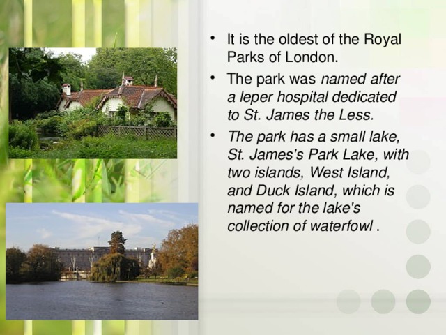 It is the oldest of the Royal Parks of London. The park was named after a leper hospital dedicated to St. James the Less.  The park has a small lake, St. James's Park Lake, with two islands, West Island, and Duck Island, which is named for the lake's collection of waterfowl  .