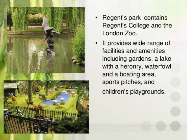Regent’s park contains Regent's College and the London Zoo. It provides wide range of facilities and amenities including gardens, a lake with a heronry, waterfowl and a boating area, sports pitches, and children's playgrounds.
