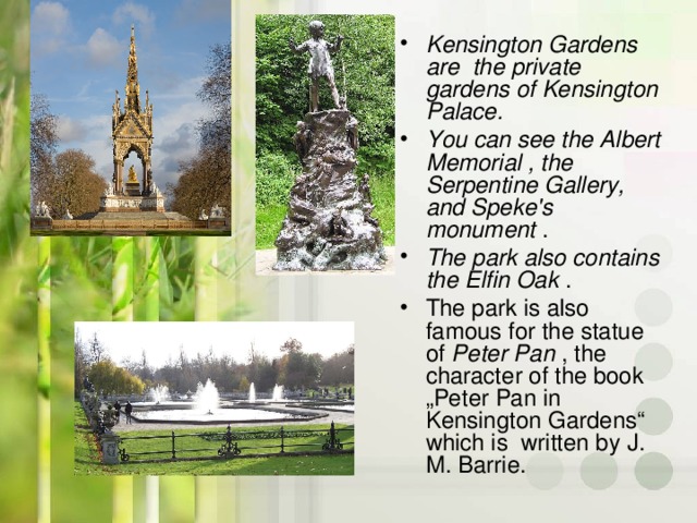 Kensington Gardens are the private gardens of Kensington Palace. You can see the Albert Memorial  , the Serpentine Gallery, and Speke's monument  . The park also contains the Elfin Oak  . The park is also famous for the statue of Peter Pan , the character of the book „Peter Pan in Kensington Gardens“ which is written by J. M. Barrie .