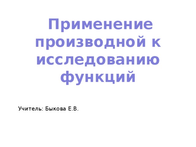 Применение производной к исследованию функций Учитель: Быкова Е.В.