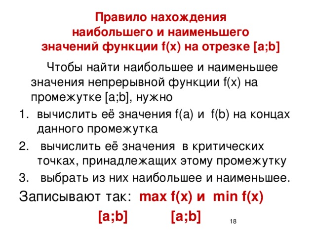 Правило нахождения  наибольшего и наименьшего  значений функции f(x) на отрезке [a;b]   Чтобы найти наибольшее и наименьшее значения непрерывной функции f(x) на промежутке [a;b], нужно вычислить её значения f(a) и f(b) на концах данного промежутка  вычислить её значения в критических точках, принадлежащих этому промежутку  выбрать из них наибольшее и наименьшее. Записывают так: max f(x) и min f(x)      [a;b] [a;b]