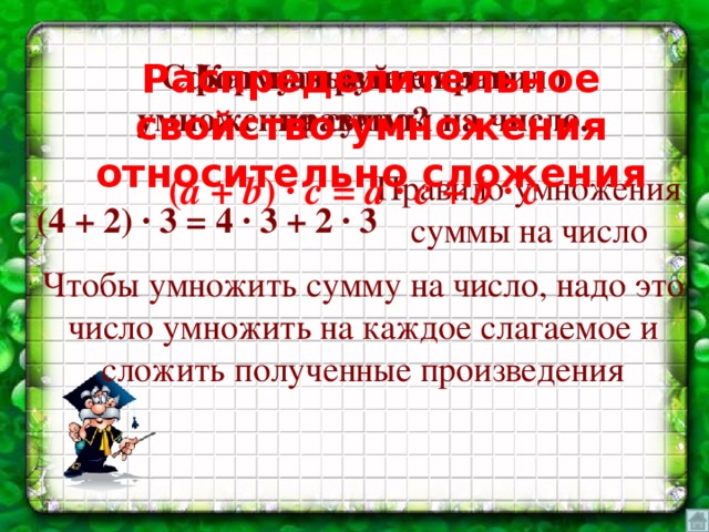 Как называется это правило? Сформулируйте правило умножения суммы на число. Распределительное свойство умножения относительно сложения Правило умножения суммы на число ( а + b ) ∙ c = a ∙ c + b ∙ c (4 + 2) ∙ 3 = 4 ∙ 3 + 2 ∙ 3 Чтобы умножить сумму на число, надо это число умножить на каждое слагаемое и сложить полученные произведения