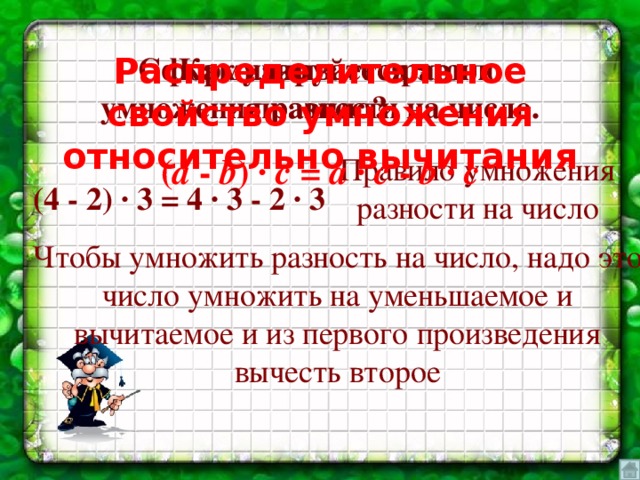 Как называется это правило? Сформулируйте правило умножения разности на число. Распределительное свойство умножения относительно вычитания Правило умножения разности на число ( а - b ) ∙ c = a ∙ c - b ∙ c (4 - 2) ∙ 3 = 4 ∙ 3 - 2 ∙ 3 Чтобы умножить разность на число, надо это число умножить на уменьшаемое и вычитаемое и из первого произведения вычесть второе