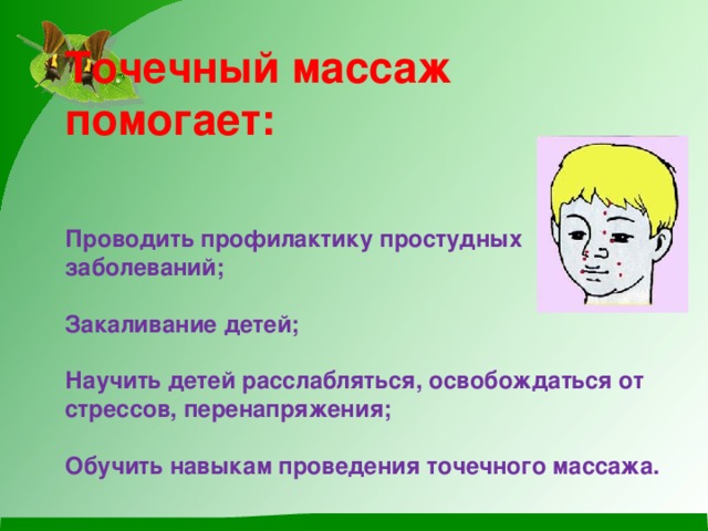 Точечный массаж помогает:    Проводить профилактику простудных заболеваний;   Закаливание детей;   Научить детей расслабляться, освобождаться от стрессов, перенапряжения;   Обучить навыкам проведения точечного массажа.