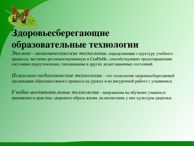 Здоровьесберегающие образовательные технологии  Эколого - гигиеническиеские технологии , определяющие структуру учебного процесса, частично регламентированную в СанПиНе, способствующих предотвращению состояния переутомления, гиподинамии и других дезаптационных состояний.   Психолого-педагогические технологии - это технологии здоровьесберегающей организации образовательного процесса на уроках и во внеурочной работе с учащимися.   Учебно-воспитательные технологии - направлены на обучение учащихся принципам и практике здорового образа жизни, на воспитание у них культуры здоровья