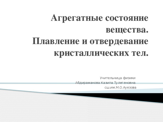 Агрегатные состояние вещества.  Плавление и отвердевание кристаллических тел. Учительница физики Абдираманова Казипа Тулегеновна сш.им.М.О.Ауезова