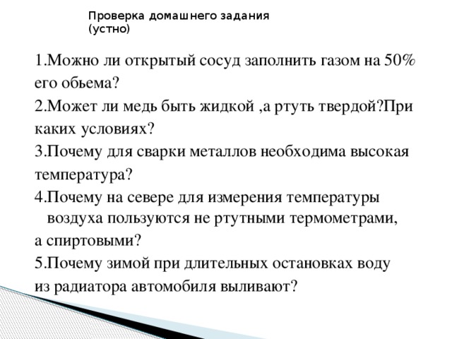 Проверка домашнего задания (устно) 1.Можно ли открытый сосуд заполнить газом на 50% его обьема? 2.Может ли медь быть жидкой ,а ртуть твердой?При каких условиях? 3.Почему для сварки металлов необходима высокая температура? 4.Почему на севере для измерения температуры воздуха пользуются не ртутными термометрами, а спиртовыми? 5.Почему зимой при длительных остановках воду из радиатора автомобиля выливают?