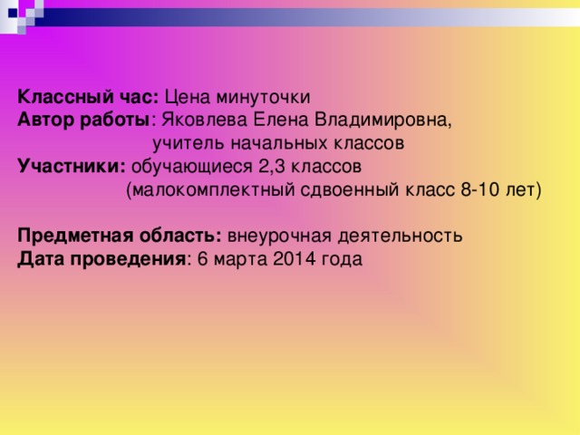 Классный час: Цена минуточки Автор работы : Яковлева Елена Владимировна,  учитель начальных классов Участники: обучающиеся 2,3 классов  (малокомплектный сдвоенный класс 8-10 лет) Предметная область: внеурочная деятельность Дата проведения : 6 марта 2014 года