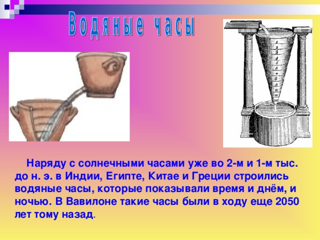 Наряду с солнечными часами уже во 2-м и 1-м тыс. до н. э. в Индии, Египте, Китае и Греции строились водяные часы, которые показывали время и днём, и ночью. В Вавилоне такие часы были в ходу еще 2050 лет тому назад .