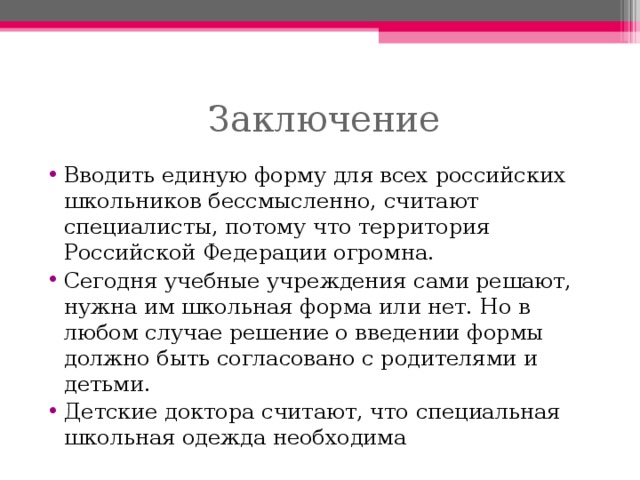 Вводить единую форму для всех российских школьников бессмысленно, считают специалисты, потому что территория Российской Федерации огромна. Сегодня учебные учреждения сами решают, нужна им школьная форма или нет. Но в любом случае решение о введении формы должно быть согласовано с родителями и детьми. Детские доктора считают, что специальная школьная одежда необходима