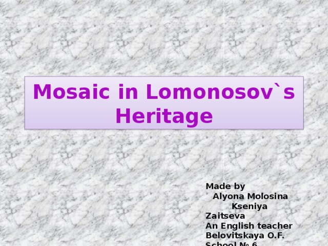 Mosaic in Lomonosov`s Heritage Made by Alyona Molosina  Kseniya Zaitseva An English teacher Belovitskaya O.F. School № 6