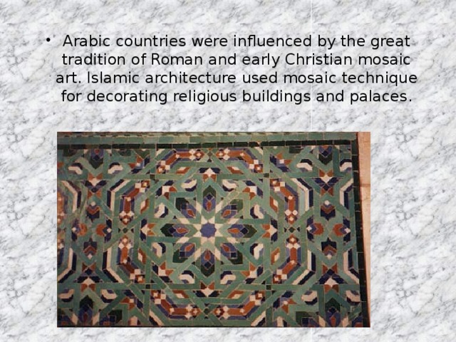Arabic countries were influenced by the great tradition of Roman and early Christian mosaic art. Islamic architecture used mosaic technique for decorating religious buildings and palaces.