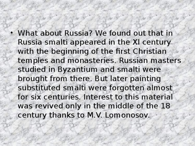 What about Russia? We found out that in Russia smalti appeared in the XI century with the beginning of the first Christian temples and monasteries. Russian masters studied in Byzantium and smalti were brought from there. But later painting substituted smalti were forgotten almost for six centuries. Interest to this material was revived only in the middle of the 18 century thanks to M.V. Lomonosov.