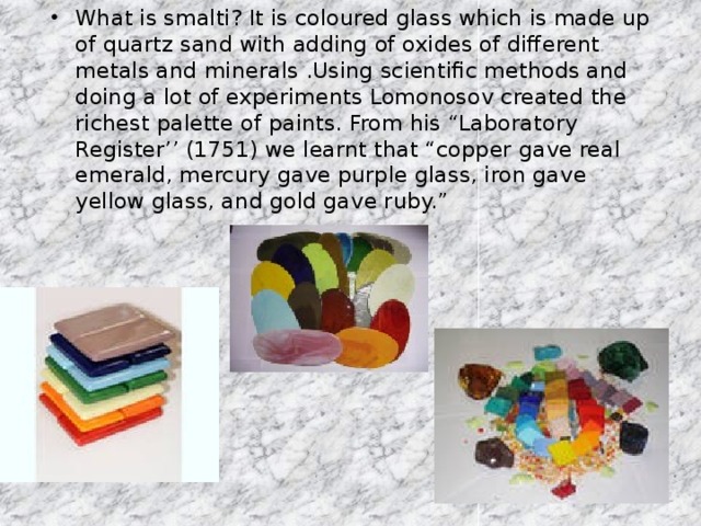 What is smalti? It is coloured glass which is made up of quartz sand with adding of oxides of different metals and minerals .Using scientific methods and doing a lot of experiments Lomonosov created the richest palette of paints. From his “Laboratory Register’’ (1751) we learnt that “copper gave real emerald, mercury gave purple glass, iron gave yellow glass, and gold gave ruby.”