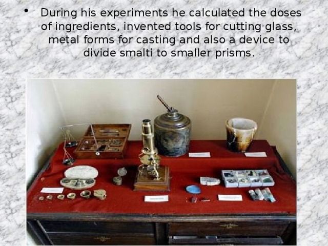 During his experiments he calculated the doses of ingredients, invented tools for cutting glass, metal forms for casting and also a device to divide smalti to smaller prisms.