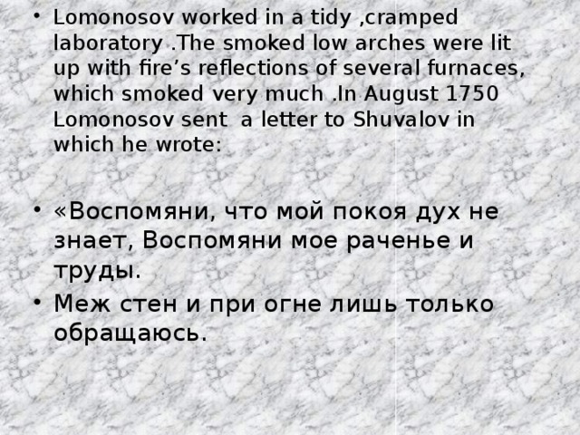Lomonosov worked in a tidy ,cramped laboratory .The smoked low arches were lit up with fire’s reflections of several furnaces, which smoked very much .In August 1750 Lomonosov sent a letter to Shuvalov in which he wrote: «Воспомяни, что мой покоя дух не знает, Воспомяни мое раченье и труды. Меж стен и при огне лишь только обращаюсь.