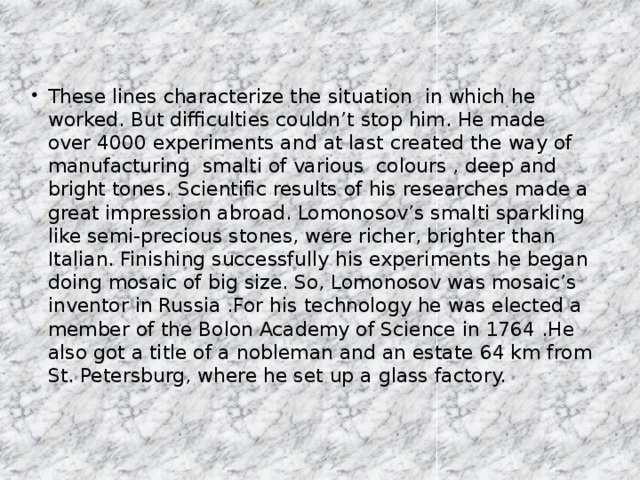 These lines characterize the situation in which he worked. But difficulties couldn’t stop him. He made over 4000 experiments and at last created the way of manufacturing smalti of various colours , deep and bright tones. Scientific results of his researches made a great impression abroad. Lomonosov’s smalti sparkling like semi-precious stones, were richer, brighter than Italian. Finishing successfully his experiments he began doing mosaic of big size. So, Lomonosov was mosaic’s inventor in Russia .For his technology he was elected a member of the Bolon Academy of Science in 1764 .He also got a title of a nobleman and an estate 64 km from St. Petersburg, where he set up a glass factory.