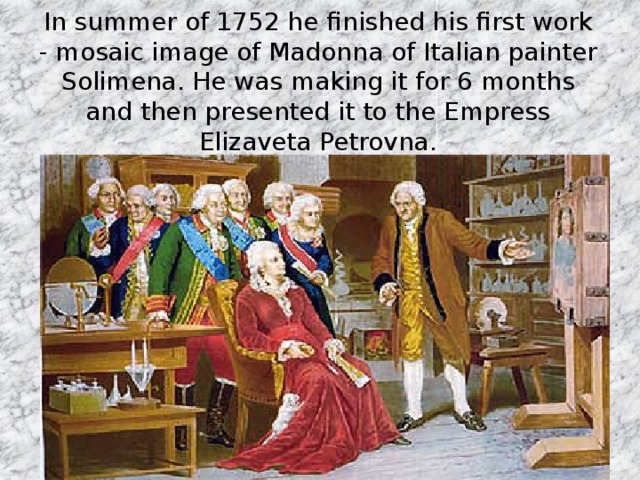 In summer of 1752 he finished his first work - mosaic image of Madonna of Italian painter Solimena. He was making it for 6 months and then presented it to the Empress Elizaveta Petrovna.