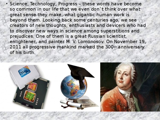 Science, Technology, Progress – these words have become so common in our life that we even don`t think over what great sense they make, what gigantic human work is beyond them. Looking back some centuries ago, we see creators of new thoughts, enthusiasts and devicers who had to discover new ways in science among superstitions and prejudices. One of them is a great Russian scientist, enlightener, and painter M. V. Lomonosov. On November 19, 2011 all progressive mankind marked the 300 th anniversary of his birth.