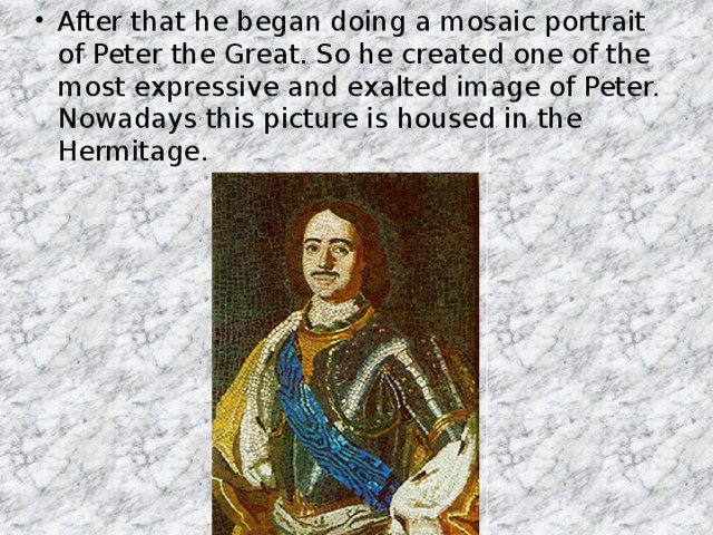 After that he began doing a mosaic portrait of Peter the Great. So he created one of the most expressive and exalted image of Peter. Nowadays this picture is housed in the Hermitage.
