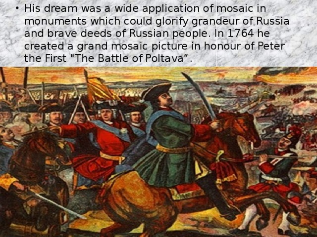 His dream was a wide application of mosaic in monuments which could glorify grandeur of Russia and brave deeds of Russian people. In 1764 he created a grand mosaic picture in honour of Peter the First 