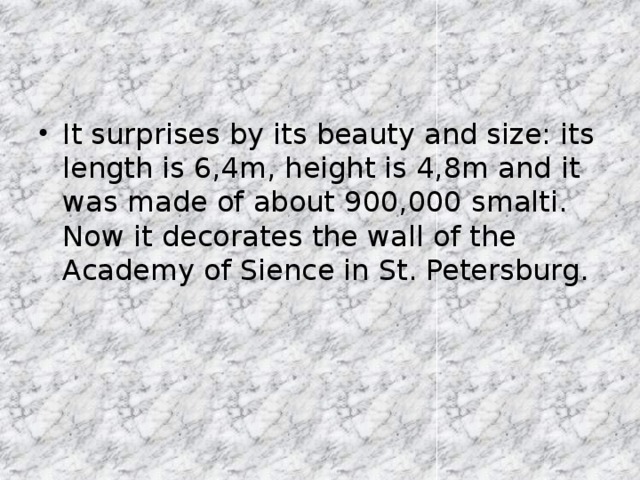 It surprises by its beauty and size: its length is 6,4m, height is 4,8m and it was made of about 900,000 smalti. Now it decorates the wall of the Academy of Sience in St. Petersburg.