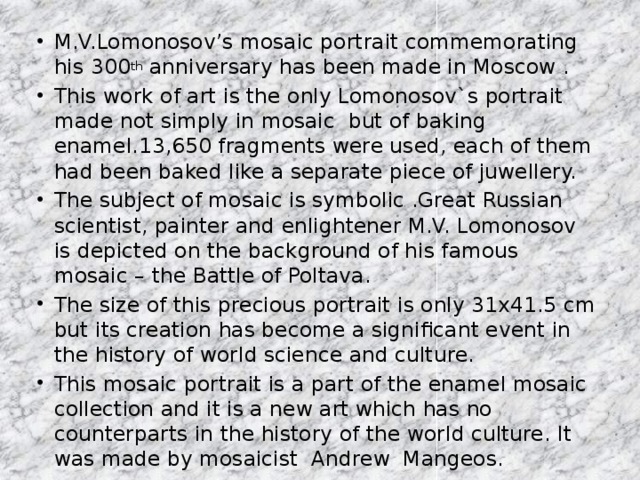 M.V.Lomonosov’s mosaic portrait commemorating his 300 th anniversary has been madе in Moscow . This work of art is the only Lomonosov`s portrait made not simply in mosaic but of baking enamel.13,650 fragments were used, each of them had been baked like a separate piece of juwellery. The subject of mosaic is symbolic .Great Russian scientist, painter and enlightener M.V. Lomonosov is depicted on the background of his famous mosaic – the Battle of Poltava. The size of this precious portrait is only 31x41.5 cm but its creation has become a significant event in the history of world science and culture. This mosaic portrait is a part of the enamel mosaic collection and it is a new art which has no counterparts in the history of the world culture. It was made by mosaicist Andrew Mangeos.