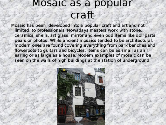 Mosaic as a popular craft Mosaic has been developed into a popular craft and art and not limited to professionals. Nowadays masters work with stone, ceramics, shells, art glass, mirror and even odd items like doll parts, pears or photos. While ancient mosaics tended to be architectural, modern ones are found covering everything from park benches and flowerpots to guitars and bicycles. Items can be as small as an earing or as large as a house. Modern examples of mosaic can be seen on the walls of high buildings at the station of underground.