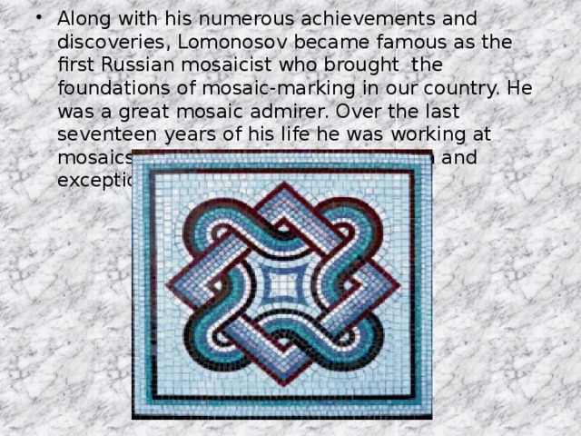 Along with his numerous achievements and discoveries, Lomonosov became famous as the first Russian mosaicist who brought the foundations of mosaic-marking in our country. He was a great mosaic admirer. Over the last seventeen years of his life he was working at mosaics with a self-forgetful inspiration and exceptional persistence till his death.
